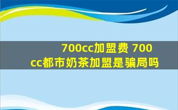 700cc加盟费 700cc都市奶茶加盟是骗局吗